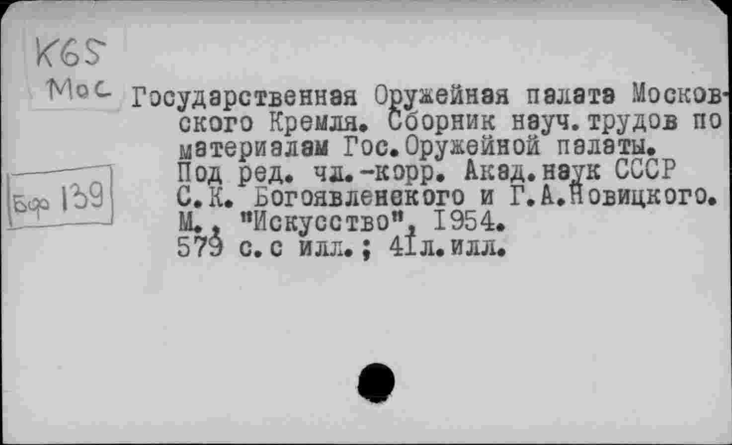 ﻿K6S-
Woe.
Государственная Оружейная палата Moсков ского Кремля* Сборник науч, трудов по материалам Гос.Оружейной палаты. Под ред. чл.-корр. Акад, наук СССР С. К. Богоявленского и Г.АЛовицкого. М., "Искусство", 1954. 579 с. с илл.; 41л. и лл.